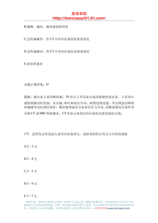 医者家园
               http://bencaoyi51.51.com

B.偏瘫、偏盲、偏身感觉障碍者


C.急性偏瘫者，伴 CT 中对应区域有低密度病灶


D.急性偏瘫者，伴 CT 中对应区域有高密度病灶


E.持续昏迷者




本题正确答案：D


题解：脑出血主要诊断依据： 50 岁以上有高血压或动脉硬化病史者，于活动中
或情绪激动时发病；有头痛、呕吐和血压升高；病情进展迅速，常出现意识障碍
和偏瘫等局灶神经体征；腰穿脑脊液多含血和有压力升高。诊断困难而有条件者
可做 CT 或 MRI 帮助确诊，CT 常显示病变对应区域有高密度病灶出现。




175．急性肾盂肾炎抗生素用至症状消失，尿检查阴性后再几天可停药观察


A.2～3 天


B.2～4 天


C.3～5 天


D.3～6 天


E.3～7 天
 郑重声明：该资料之源来自互联网，仅供学习交流之用，版权归原著所有，任何组织和个人不得公开传
播或用于任何商业盈利用途，否则一切后果由该组织或个人承担，本站及制作者不承担任何法律及连带责
任，请自觉于 24 小时内删除，如喜欢该资料，请支持购买正版!------本草医学网 www.bencaoyi.com
 
