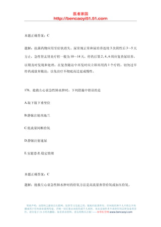 医者家园
               http://bencaoyi51.51.com



本题正确答案：C


题解：抗菌药物应用至症状消失、尿常规正常和尿培养连续 3 次阴性后 3～5 天

方止，急性肾盂肾炎疗程一般为 10～14 天，停药后第 2、 、 周应复查尿培养，
                              4 6

以期及时发现和处理，在复查随访中再发时应立即再用药 1 个疗程，切勿过早
停药或放弃随访，以免治疗不彻底而迁延成慢性。




176．抢救左心衰急性肺水肿时，下列措施中错误的是


A.取下肢下垂坐位


B.静脉注射西地兰


C.低流量间断给氧


D.静脉注射速尿


E.安慰患者.稳定情绪




本题正确答案：C


题解：抢救左心衰急性肺水肿时的给氧方法是高流量鼻管给氧或加压给氧。




 郑重声明：该资料之源来自互联网，仅供学习交流之用，版权归原著所有，任何组织和个人不得公开传
播或用于任何商业盈利用途，否则一切后果由该组织或个人承担，本站及制作者不承担任何法律及连带责
任，请自觉于 24 小时内删除，如喜欢该资料，请支持购买正版!------本草医学网 www.bencaoyi.com
 