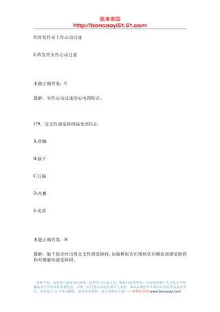 医者家园
               http://bencaoyi51.51.com

D.阵发性室上性心动过速


E.阵发性室性心动过速




本题正确答案：E


题解：室性心动过速的心电图特点。




179．交叉性感觉障碍病变部位在


A.脊髓


B.脑干


C.丘脑


D.内囊


E.皮质




本题正确答案：B


题解：脑干损害时出现交叉性感觉障碍。如脑桥损害出现病灶同侧面部感觉障碍
和对侧躯体感觉障碍。




 郑重声明：该资料之源来自互联网，仅供学习交流之用，版权归原著所有，任何组织和个人不得公开传
播或用于任何商业盈利用途，否则一切后果由该组织或个人承担，本站及制作者不承担任何法律及连带责
任，请自觉于 24 小时内删除，如喜欢该资料，请支持购买正版!------本草医学网 www.bencaoyi.com
 