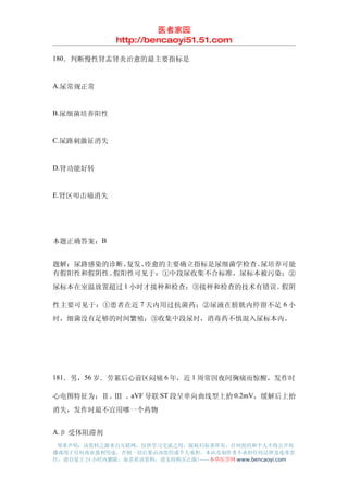 医者家园
               http://bencaoyi51.51.com

180．判断慢性肾盂肾炎治愈的最主要指标是


A.尿常规正常


B.尿细菌培养阳性


C.尿路刺激征消失


D.肾功能好转


E.肾区叩击痛消失




本题正确答案：B


题解：尿路感染的诊断、复发、痊愈的主要确立指标是尿细菌学检查。尿培养可能
有假阳性和假阴性。假阳性可见于：①中段尿收集不合标准，尿标本被污染；②
尿标本在室温放置超过 1 小时才接种和检查；③接种和检查的技术有错误。假阴

性主要可见于：①患者在近 7 天内用过抗菌药；②尿液在膀胱内停留不足 6 小
时，细菌没有足够的时间繁殖；③收集中段尿时，消毒药不慎混入尿标本内。




181．男，56 岁．劳累后心前区闷痛 6 年，近 1 周常因夜间胸痛而惊醒，发作时

心电图特征为；Ⅱ、Ⅲ 、aVF 导联 ST 段呈单向曲线型上抬 0.2mV，缓解后上抬
消失，发作时最不宜用哪一个药物


A.β 受体阻滞剂
 郑重声明：该资料之源来自互联网，仅供学习交流之用，版权归原著所有，任何组织和个人不得公开传
播或用于任何商业盈利用途，否则一切后果由该组织或个人承担，本站及制作者不承担任何法律及连带责
任，请自觉于 24 小时内删除，如喜欢该资料，请支持购买正版!------本草医学网 www.bencaoyi.com
 