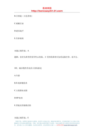 医者家园
               http://bencaoyi51.51.com

B.开博通（卡托普利）


C.硝酸甘油


D.硝苯地平


E.丹参制剂




本题正确答案：A


题解：患者为典型的变异性心绞痛，β 受体阻滞剂可加重冠脉痉挛，故不宜。




182．确诊慢性胃炎的主要依据是


A.年龄


B.X 线钡餐检查


C.大便潜血试验


D.HP 检查


E.胃镜及胃黏膜活检




本题正确答案：E
 郑重声明：该资料之源来自互联网，仅供学习交流之用，版权归原著所有，任何组织和个人不得公开传
播或用于任何商业盈利用途，否则一切后果由该组织或个人承担，本站及制作者不承担任何法律及连带责
任，请自觉于 24 小时内删除，如喜欢该资料，请支持购买正版!------本草医学网 www.bencaoyi.com
 