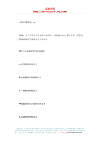 医者家园
               http://bencaoyi51.51.com



　　本题正确答案：A




　　题解：在上消化道出血的各种病因中，溃疡病出血占 50％左右，居首位。
十二指肠溃疡比胃溃疡更易并发出血。




　　107.结核病最重要的传染源是




　　A.原发性肺结核患者




　　B.血行播散型肺结核患者




　　C.干酪性肺结核患者




　　D.慢性纤维空洞性肺结核患者




　　E.浸润性肺结核患者




 郑重声明：该资料之源来自互联网，仅供学习交流之用，版权归原著所有，任何组织和个人不得公开传
播或用于任何商业盈利用途，否则一切后果由该组织或个人承担，本站及制作者不承担任何法律及连带责
任，请自觉于 24 小时内删除，如喜欢该资料，请支持购买正版!------本草医学网 www.bencaoyi.com
 