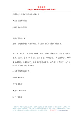 医者家园
                http://bencaoyi51.51.com

C.后者心尖搏动在心浊音界左缘内侧


D.后者心尖搏动减弱


E.两者发病年龄不同




本题正确答案：C


题解：心包积液时心尖搏动微弱，在心浊音界左缘内侧或不能扪及。




185．男，75 岁，1 周前因感冒咳嗽、咳痰，量多，黏稠带血，后变为红色胶冻

样 痰 。 查 体 ： 心 率 120 次 / 分 ， 右 肺 叩 浊 ， 呼 吸 音 低 ， 偶 有 湿 啰 音 。 WBC

10.0×109/L，X 线显示右上肺大片密度增高阴影，内有多个小透亮区，水平叶

裂呈弧形下坠，最可能诊断为


A.金黄色葡萄球菌肺炎


B.肺炎球菌肺炎


C.干酪性肺炎


D.克雷伯杆菌肺炎


E.支气管肺炎




 郑重声明：该资料之源来自互联网，仅供学习交流之用，版权归原著所有，任何组织和个人不得公开传
播或用于任何商业盈利用途，否则一切后果由该组织或个人承担，本站及制作者不承担任何法律及连带责
任，请自觉于 24 小时内删除，如喜欢该资料，请支持购买正版!------本草医学网 www.bencaoyi.com
 