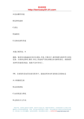 医者家园
               http://bencaoyi51.51.com

A.低血糖性昏迷


B.低钾性麻痹


C.谵妄


D.脑梗死


E.高钠高渗性昏迷




本题正确答案：A


题解：腺垂体功能减退症患者在感染、 劳累、中断治疗、服用镇静安眠药等可诱发
危象，出现神志障碍、躁狂、休克、昏迷或严重低血糖及水电解质紊乱，或黏液性
水肿性昏迷(低体温)，抢救不及时常死亡。




188．在缺铁性贫血的实验室检查中，最能说明体内贮备铁缺乏的指标是


A.小细胞低色素


B.血清铁降低


C.血清铁蛋白降低


D.总铁结合力升高



 郑重声明：该资料之源来自互联网，仅供学习交流之用，版权归原著所有，任何组织和个人不得公开传
播或用于任何商业盈利用途，否则一切后果由该组织或个人承担，本站及制作者不承担任何法律及连带责
任，请自觉于 24 小时内删除，如喜欢该资料，请支持购买正版!------本草医学网 www.bencaoyi.com
 