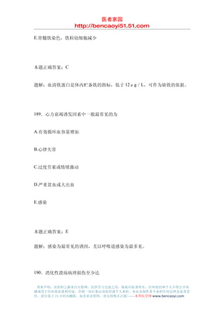 医者家园
               http://bencaoyi51.51.com

E.骨髓铁染色，铁粒幼细胞减少




本题正确答案：C


题解：血清铁蛋白是体内贮备铁的指标，低于 12μg／L，可作为缺铁的依据。




189．心力衰竭诱发因素中一般最常见的为


A.有效循环血容量增加


B.心律失常


C.过度劳累或情绪激动


D.严重贫血或大出血


E.感染




本题正确答案：E


题解：感染为最常见的诱因，尤以呼吸道感染为最多见。




190．消化性溃疡病理损伤至少达


 郑重声明：该资料之源来自互联网，仅供学习交流之用，版权归原著所有，任何组织和个人不得公开传
播或用于任何商业盈利用途，否则一切后果由该组织或个人承担，本站及制作者不承担任何法律及连带责
任，请自觉于 24 小时内删除，如喜欢该资料，请支持购买正版!------本草医学网 www.bencaoyi.com
 