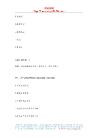 医者家园
               http://bencaoyi51.51.com

A.黏膜层


B.黏膜下层


C.黏膜肌层


D.肌层


E.浆膜层




本题正确答案：C


题解：溃疡的黏膜缺损超过黏膜肌层，不同于糜烂。




191．GU 与溃疡型胃癌 X 线表现最主要区别是


A.胃壁软硬程度


B.黏膜皱襞中断


C.周围有无结节状


D.溃疡直径是否大于 2.5cm


E.溃疡是否位于胃轮廓之内



 郑重声明：该资料之源来自互联网，仅供学习交流之用，版权归原著所有，任何组织和个人不得公开传
播或用于任何商业盈利用途，否则一切后果由该组织或个人承担，本站及制作者不承担任何法律及连带责
任，请自觉于 24 小时内删除，如喜欢该资料，请支持购买正版!------本草医学网 www.bencaoyi.com
 