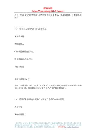 医者家园
               http://bencaoyi51.51.com
浊音，听诊有支气管呼吸音、湿性啰音等肺实变体征，累及胸膜时，可有胸膜摩
擦音。




193．鉴别右心衰竭与肝硬化的要点是


A.下肢水肿


B.肝脏肿大


C.肝颈静脉回流征阳性


D.食欲减退.恶心.呕吐


E.腹水形成




本题正确答案：C


题解：食欲减退、恶心、呕吐、下肢水肿、肝脏肿大和腹水形成在右心衰竭与肝硬
化时均可出现。肝颈静脉回流征阳性是右心衰的特征性体征。




194．诊断消化性溃疡并发幽门梗阻最有价值的临床表现是


A.易呕吐


B.呕吐物量大



 郑重声明：该资料之源来自互联网，仅供学习交流之用，版权归原著所有，任何组织和个人不得公开传
播或用于任何商业盈利用途，否则一切后果由该组织或个人承担，本站及制作者不承担任何法律及连带责
任，请自觉于 24 小时内删除，如喜欢该资料，请支持购买正版!------本草医学网 www.bencaoyi.com
 