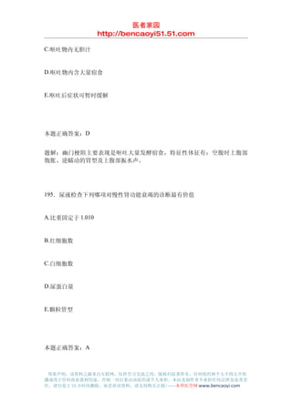 医者家园
                http://bencaoyi51.51.com

C.呕吐物内无胆汁


D.呕吐物内含大量宿食


E.呕吐后症状可暂时缓解




本题正确答案：D


题解：幽门梗阻主要表现是呕吐大量发酵宿食，特征性体征有：空腹时上腹部
饱胀、逆蠕动的胃型及上腹部振水声。




195．尿液检查下列哪项对慢性肾功能衰竭的诊断最有价值


A.比重固定于 1.010


B.红细胞数


C.白细胞数


D.尿蛋白量


E.颗粒管型




本题正确答案：A



 郑重声明：该资料之源来自互联网，仅供学习交流之用，版权归原著所有，任何组织和个人不得公开传
播或用于任何商业盈利用途，否则一切后果由该组织或个人承担，本站及制作者不承担任何法律及连带责
任，请自觉于 24 小时内删除，如喜欢该资料，请支持购买正版!------本草医学网 www.bencaoyi.com
 