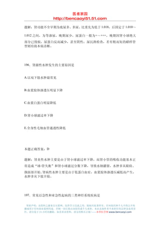 医者家园
               http://bencaoyi51.51.com

题解：肾功能不全早期为夜尿多、多尿、比重先为低于 1.018，后固定于 1.010～

1.012 之间，为等渗尿，晚期尿少，尿蛋白一般为+～ +++，晚期因肾小球绝大

部分已毁损，尿蛋白反而减少，甚至阴性；尿沉渣检查，若有粗而短的蜡样管
型则有助本病诊断。




196．肾源性水肿发生的主要原因是


A.以双下肢水肿最常见


B.血浆胶体渗透压明显下降


C.血浆白蛋白明显降低


D.肾小球滤过率下降


E.全身性毛细血管通透性降低




本题正确答案：D


题解：肾炎性水肿主要是由于肾小球滤过率下降，而肾小管的吸收功能基本正
常造成“球-管失衡”和肾小球滤过分数下降，导致水钠潴留，水肿多从眼睑、
颜面部开始。肾病性水肿主要是由于低蛋白血症，血浆胶体渗透压减低而产生，
水肿多从下肢开始。




197．常见以急性和亚急性起病的三类神经系统疾病是


 郑重声明：该资料之源来自互联网，仅供学习交流之用，版权归原著所有，任何组织和个人不得公开传
播或用于任何商业盈利用途，否则一切后果由该组织或个人承担，本站及制作者不承担任何法律及连带责
任，请自觉于 24 小时内删除，如喜欢该资料，请支持购买正版!------本草医学网 www.bencaoyi.com
 