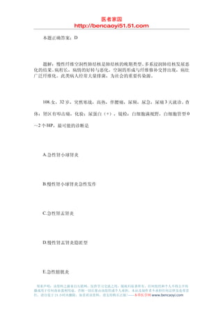 医者家园
               http://bencaoyi51.51.com

　　本题正确答案：D




　　题解：慢性纤维空洞性肺结核是肺结核的晚期类型。多系浸润肺结核发展恶
化的结果。病程长，病情的好转与恶化，空洞的形成与纤维修补交替出现，病灶
广泛纤维化。此类病人经常大量排菌，为社会的重要传染源。




　　108.女，32 岁，突然寒战，高热，伴腰痛，尿频，尿急，尿痛 3 天就诊。查

体：肾区有叩击痛，化验：尿蛋白（ +），镜检：白细胞满视野，白细胞管型 0

～2 个/HP，最可能的诊断是




　　A.急性肾小球肾炎




　　B.慢性肾小球肾炎急性发作




　　C.急性肾盂肾炎




　　D.慢性肾盂肾炎隐匿型




　　E.急性膀胱炎


 郑重声明：该资料之源来自互联网，仅供学习交流之用，版权归原著所有，任何组织和个人不得公开传
播或用于任何商业盈利用途，否则一切后果由该组织或个人承担，本站及制作者不承担任何法律及连带责
任，请自觉于 24 小时内删除，如喜欢该资料，请支持购买正版!------本草医学网 www.bencaoyi.com
 