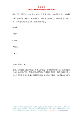 医者家园
               http://bencaoyi51.51.com

200 ．男性 60 岁。 2 小时前与人争吵后突发头痛，吐咖啡色液体。查体 BP

190/120mmHg，深昏迷，双侧瞳孔小，四肢瘫、颈有阻力。四肢有阵发性强直出
现，诊断为高血压性脑出血。出血部位可能为


A.内囊


B.额叶


C.小脑


D.脑室


E.枕叶




本题正确答案：D


题解：脑室出血为脑实质内出血破入脑室内，称继发性脑室出血，原发性脑室
出血少见。症状严重，头痛、呕吐、深昏迷，四肢弛缓性瘫痪，脑膜刺激征阳性，
可出现阵发性强直痉挛或去大脑僵直状态。生命体征不稳定。多在 24 小时内死亡.




 郑重声明：该资料之源来自互联网，仅供学习交流之用，版权归原著所有，任何组织和个人不得公开传
播或用于任何商业盈利用途，否则一切后果由该组织或个人承担，本站及制作者不承担任何法律及连带责
任，请自觉于 24 小时内删除，如喜欢该资料，请支持购买正版!------本草医学网 www.bencaoyi.com
 