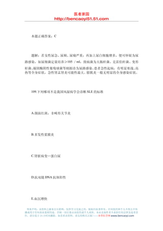医者家园
               http://bencaoyi51.51.com



　　本题正确答案：C




　　题解：若女性尿急、尿频、尿痛严重；再加上尿白细胞增多，便可怀疑为尿
路感染，如尿细菌定量培养≥105 ／ml，致病菌为大肠杆菌、克雷伯杆菌、变形
杆菌、凝固酶阴性葡萄球菌等则拟诊为尿路感染。患者急性起病，有明显寒战、高
热等全身症状，急性肾盂肾炎可能性最大。膀胱炎一般无明显的全身感染症状。




　　109.下列哪项不是我国风湿病学会诊断 SLE 的标准




　　A.颜面红斑，非畸形关节炎




　　B.多发性浆膜炎




　　C.肾脏病变—蛋白尿




　　D.抗双链 DNA 抗体阳性




　　E.血沉增快


 郑重声明：该资料之源来自互联网，仅供学习交流之用，版权归原著所有，任何组织和个人不得公开传
播或用于任何商业盈利用途，否则一切后果由该组织或个人承担，本站及制作者不承担任何法律及连带责
任，请自觉于 24 小时内删除，如喜欢该资料，请支持购买正版!------本草医学网 www.bencaoyi.com
 