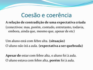 Coesão e coerência
A relação de contradição de uma expectativa criada
(conectivos: mas, porém, contudo, entretanto, todavia,
  embora, ainda que, mesmo que, apesar de etc)

Um aluno está com febre alta. (situação)
O aluno não irá a aula. (expectativa a ser quebrada)

Apesar de estar com febre alta, o aluno foi à aula.
O aluno estava com febre alta, porém foi à aula.
 