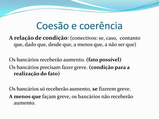 Coesão e coerência
A relação de condição: (conectivos: se, caso, contanto
  que, dado que, desde que, a menos que, a não ser que)

Os bancários receberão aumento. (fato possível)
Os bancários precisam fazer greve. (condição para a
 realização do fato)

Os bancários só receberão aumento, se fizerem greve.
A menos que façam greve, os bancários não receberão
  aumento.
 