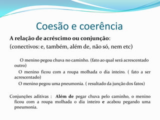 Coesão e coerência
A relação de acréscimo ou conjunção:
(conectivos: e, também, além de, não só, nem etc)

     O menino pegou chuva no caminho. (fato ao qual será acrescentado
  outro)
    O menino ficou com a roupa molhada o dia inteiro. ( fato a ser
  acrescentado)
    O menino pegou uma pneumonia. ( resultado da junção dos fatos)

Conjunções aditivas : Além de pegar chuva pelo caminho, o menino
  ficou com a roupa molhada o dia inteiro e acabou pegando uma
  pneumonia.
 