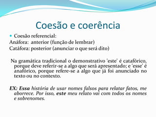 Coesão e coerência
 Coesão referencial:
Anáfora: anterior (função de lembrar)
Catáfora: posterior (anunciar o que será dito)

Na gramática tradicional o demonstrativo 'este' é catafórico,
 porque deve referir-se a algo que será apresentado; e 'esse' é
 anafórico, porque refere-se a algo que já foi anunciado no
 texto ou no contexto.

EX: Essa história de usar nomes falsos para relatar fatos, me
 aborrece. Por isso, este meu relato vai com todos os nomes
 e sobrenomes.
 