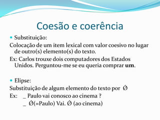 Coesão e coerência
 Substituição:
Colocação de um item lexical com valor coesivo no lugar
  de outro(s) elemento(s) do texto.
Ex: Carlos trouxe dois computadores dos Estados
  Unidos. Perguntou-me se eu queria comprar um.

 Elipse:
Substituição de algum elemento do texto por Ǿ
Ex: _ Paulo vai conosco ao cinema ?
     _ Ǿ(=Paulo) Vai. Ǿ (ao cinema)
 