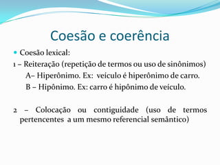 Coesão e coerência
 Coesão lexical:
1 – Reiteração (repetição de termos ou uso de sinônimos)
    A– Hiperônimo. Ex: veículo é hiperônimo de carro.
    B – Hipônimo. Ex: carro é hipônimo de veículo.

2 – Colocação ou contiguidade (uso de termos
 pertencentes a um mesmo referencial semântico)
 