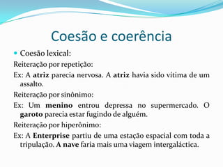 Coesão e coerência
 Coesão lexical:
Reiteração por repetição:
Ex: A atriz parecia nervosa. A atriz havia sido vítima de um
  assalto.
Reiteração por sinônimo:
Ex: Um menino entrou depressa no supermercado. O
  garoto parecia estar fugindo de alguém.
Reiteração por hiperônimo:
Ex: A Enterprise partiu de uma estação espacial com toda a
  tripulação. A nave faria mais uma viagem intergaláctica.
 