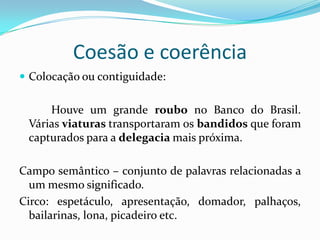 Coesão e coerência
 Colocação ou contiguidade:


     Houve um grande roubo no Banco do Brasil.
 Várias viaturas transportaram os bandidos que foram
 capturados para a delegacia mais próxima.

Campo semântico – conjunto de palavras relacionadas a
  um mesmo significado.
Circo: espetáculo, apresentação, domador, palhaços,
  bailarinas, lona, picadeiro etc.
 