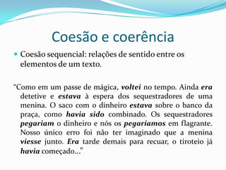 Coesão e coerência
 Coesão sequencial: relações de sentido entre os
 elementos de um texto.

“Como em um passe de mágica, voltei no tempo. Ainda era
  detetive e estava à espera dos sequestradores de uma
  menina. O saco com o dinheiro estava sobre o banco da
  praça, como havia sido combinado. Os sequestradores
  pegariam o dinheiro e nós os pegaríamos em flagrante.
  Nosso único erro foi não ter imaginado que a menina
  viesse junto. Era tarde demais para recuar, o tiroteio já
  havia começado...”
 