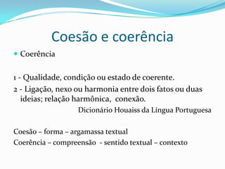 Coesão e coerência
 Coerência


1 - Qualidade, condição ou estado de coerente.
2 - Ligação, nexo ou harmonia entre dois fatos ou duas
   ideias; relação harmônica, conexão.
                   Dicionário Houaiss da Língua Portuguesa

Coesão – forma – argamassa textual
Coerência – compreensão - sentido textual – contexto
 