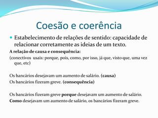 Coesão e coerência
 Estabelecimento de relações de sentido: capacidade de
  relacionar corretamente as ideias de um texto.
A relação de causa e consequência:
(conectivos usais: porque, pois, como, por isso, já que, visto que, uma vez
  que, etc)

Os bancários desejavam um aumento de salário. (causa)
Os bancários fizeram greve. (consequência)

Os bancários fizeram greve porque desejavam um aumento de salário.
Como desejavam um aumento de salário, os bancários fizeram greve.
 