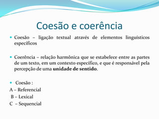 Coesão e coerência
 Coesão – ligação textual através de elementos linguísticos
  específicos

 Coerência – relação harmônica que se estabelece entre as partes
  de um texto, em um contexto específico, e que é responsável pela
  percepção de uma unidade de sentido.

 Coesão :
A – Referencial
B – Lexical
C – Sequencial
 