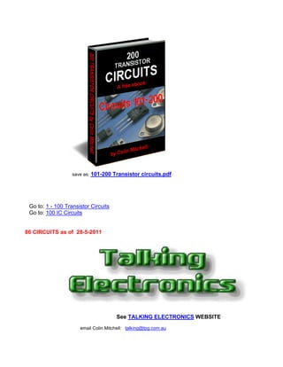 save as:   101-200 Transistor circuits.pdf




 Go to: 1 - 100 Transistor Circuits
 Go to: 100 IC Circuits


86 CIRCUITS as of 28-5-2011




                                       See TALKING ELECTRONICS WEBSITE
                      email Colin Mitchell: talking@tpg.com.au
 