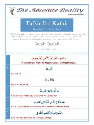 Tafsir Ibn Kathir
Alama Imad ud Din Ibn Kathir
Tafsir ibn Kathir, is a classic Sunni Islam Tafsir (commentary of the Qur'an) by Imad ud
Din Ibn Kathir. It is considered to be a summary of the earlier Tafsir al-Tabari. It is
popular because it uses Hadith to explain each verse and chapter of the Qur'an…
Surah Qariah
(The Striking Hour)
In the Name of Allah, the Most Gracious, the Most Merciful.
1.
Al-Qari`ah.
2.
 
What is Al-Qari`ah?
3.
     
And what will make you know what Al-Qari`ah is?
4.
ʅ      ʏ
It is a Day whereon mankind will be like moths scattered about.
5.
  ʅ   
And the mountains will be like wool, carded.
 