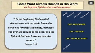 11
God’s Word reveals Himself in His Word
As Supreme Spirit and everywhere present.
“1 In the beginning God created
the heavens and the earth. 2 Now the
earth was formless and empty, darkness
was over the surface of the deep, and the
Spirit of God was hovering over the
waters.”
Genesis 1:1-2
GOD THE FATHER
GOD THE SON
GOD THE HOLY SPIRIT
 
