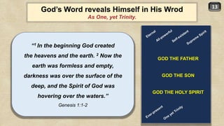 13
God’s Word reveals Himself in His Wrod
As One, yet Trinity.
“1 In the beginning God created
the heavens and the earth. 2 Now the
earth was formless and empty,
darkness was over the surface of the
deep, and the Spirit of God was
hovering over the waters.”
Genesis 1:1-2
GOD THE FATHER
GOD THE SON
GOD THE HOLY SPIRIT
 