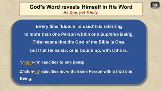 14
Every time ‘Elohim’ is used’ it is referring
to more than one Person within one Supreme Being.
This means that the God of the Bible is One,
but that He exists, or is bound up, with Others.
1.‘Eloh-im’ specifies to one Being.
2.‘Eloh-im’ specifies more than one Person within that one
Being.
God’s Word reveals Himself in His Word
As One, yet Trinity.
 