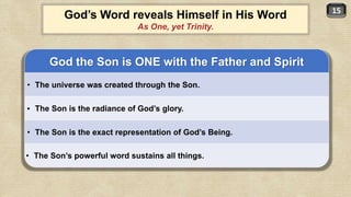 15
God the Son is ONE with the Father and Spirit
• The universe was created through the Son.
• The Son is the radiance of God’s glory.
• The Son is the exact representation of God’s Being.
• The Son’s powerful word sustains all things.
God’s Word reveals Himself in His Word
As One, yet Trinity.
 