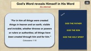 6
God’s Word reveals Himself in His Word
As eternal.
“For in him all things were created:
things in heaven and on earth, visible
and invisible, whether thrones or powers
or rulers or authorities; all things have
been created through him and for him.”
Colossians 1:16
GOD THE FATHER
GOD THE SON
GOD THE HOLY SPIRIT
 