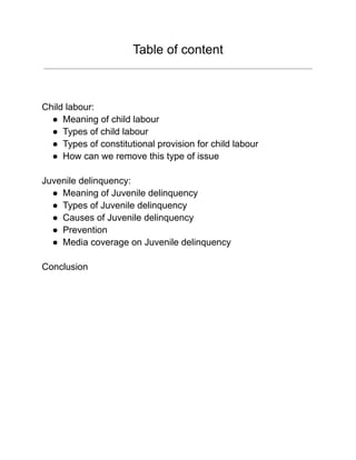 Table of content
Child labour:
● Meaning of child labour
● Types of child labour
● Types of constitutional provision for child labour
● How can we remove this type of issue
Juvenile delinquency:
● Meaning of Juvenile delinquency
● Types of Juvenile delinquency
● Causes of Juvenile delinquency
● Prevention
● Media coverage on Juvenile delinquency
Conclusion
 