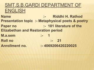 Name :- Riddhi H. Rathod
Presentation topic :- Metaphysical poets & poetry
Paper no :- 101 literature of the
Elizabethan and Restoration period
M.a.sem :- 1
Roll no :- 21
Anrollment no. :- 4069206420220025
SMT.S.B.GARDI DEPARTMENT OF
ENGLISH
 