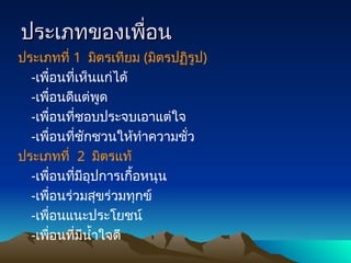ประเภทของเพื่อน
ประเภทของเพื่อน
ประเภทที่ 1 มิตรเทียม (มิตรปฏิรูป)
-เพื่อนที่เห็นแก่ได้
-เพื่อนดีแต่พูด
-เพื่อนที่ชอบประจบเอาแต่ใจ
-เพื่อนที่ชักชวนให้ทำความชั่ว
ประเภทที่ 2 มิตรแท้
-เพื่อนที่มีอุปการเกื้อหนุน
-เพื่อนร่วมสุขร่วมทุกข์
-เพื่อนแนะประโยชน์
-เพื่อนที่มีน้ำใจดี
 