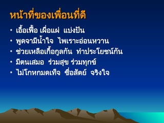 หน้าที่ของเพื่อนที่ดี
หน้าที่ของเพื่อนที่ดี
• เอื้อเฟื้อ เผื่อแผ่ แบ่งปัน
• พูดจามีน้ำใจ ไพเราะอ่อนหวาน
• ช่วยเหลือเกื้อกูลกัน ทำประโยชน์กัน
• มีตนเสมอ ร่วมสุข ร่วมทุกข์
• ไม่โกหกมดเท็จ ซื่อสัตย์ จริงใจ
 