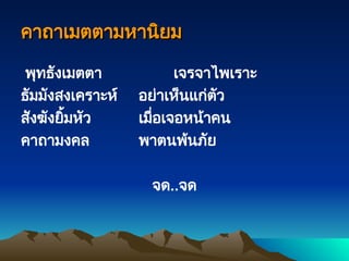 คาถาเมตตามหานิยม
คาถาเมตตามหานิยม
พุทธังเมตตา เจรจาไพเราะ
ธัมมังสงเคราะห์ อย่าเห็นแก่ตัว
สังฆังยิ้มหัว เมื่อเจอหน้าคน
คาถามงคล พาตนพ้นภัย
จด..จด
 