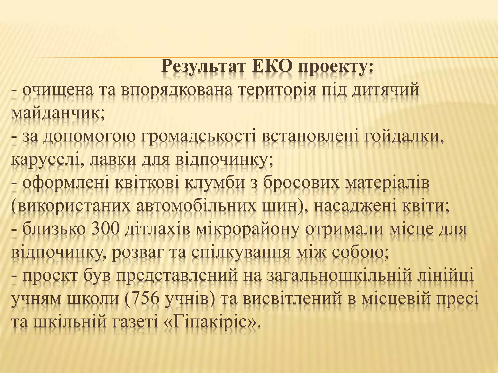 Результат ЕКО проекту:
- очищена та впорядкована територія під дитячий
майданчик;
- за допомогою громадськості встановлені гойдалки,
каруселі, лавки для відпочинку;
- оформлені квіткові клумби з бросових матеріалів
(використаних автомобільних шин), насаджені квіти;
- близько 300 дітлахів мікрорайону отримали місце для
відпочинку, розваг та спілкування між собою;
- проект був представлений на загальношкільній лінійці
учням школи (756 учнів) та висвітлений в місцевій пресі
та шкільній газеті «Гіпакіріс».
 