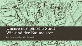 Unsere europäische Stadt –
Wir sind der Baumeister
65. Europäischer Wettbewerb
 