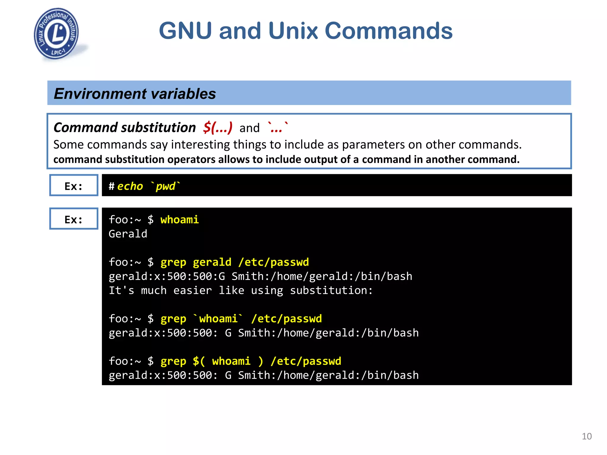 GNU and Unix Commands
Environment variables
10
Command substitution $(...) and `...`
Some commands say interesting things to include as parameters on other commands.
command substitution operators allows to include output of a command in another command.
foo:~ $ whoami
Gerald
foo:~ $ grep gerald /etc/passwd
gerald:x:500:500:G Smith:/home/gerald:/bin/bash
It's much easier like using substitution:
foo:~ $ grep `whoami` /etc/passwd
gerald:x:500:500: G Smith:/home/gerald:/bin/bash
foo:~ $ grep $( whoami ) /etc/passwd
gerald:x:500:500: G Smith:/home/gerald:/bin/bash
Ex: # echo `pwd`
Ex:
 
