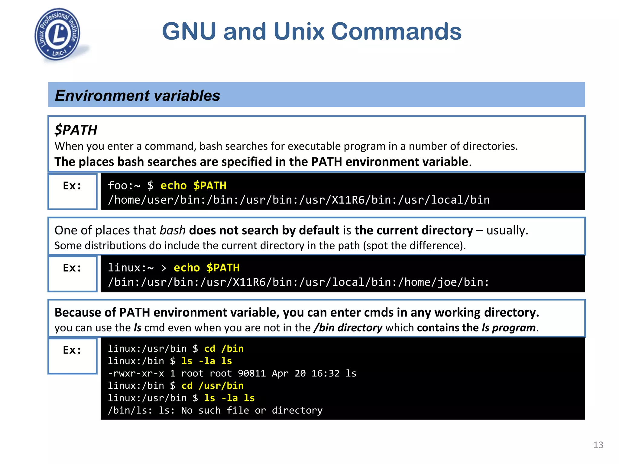 GNU and Unix Commands
Environment variables
13
$PATH
When you enter a command, bash searches for executable program in a number of directories.
The places bash searches are specified in the PATH environment variable.
foo:~ $ echo $PATH
/home/user/bin:/bin:/usr/bin:/usr/X11R6/bin:/usr/local/bin
Ex:
One of places that bash does not search by default is the current directory – usually.
Some distributions do include the current directory in the path (spot the difference).
linux:~ > echo $PATH
/bin:/usr/bin:/usr/X11R6/bin:/usr/local/bin:/home/joe/bin:
Ex:
Because of PATH environment variable, you can enter cmds in any working directory.
you can use the ls cmd even when you are not in the /bin directory which contains the ls program.
linux:/usr/bin $ cd /bin
linux:/bin $ ls -la ls
-rwxr-xr-x 1 root root 90811 Apr 20 16:32 ls
linux:/bin $ cd /usr/bin
linux:/usr/bin $ ls -la ls
/bin/ls: ls: No such file or directory
Ex:
 