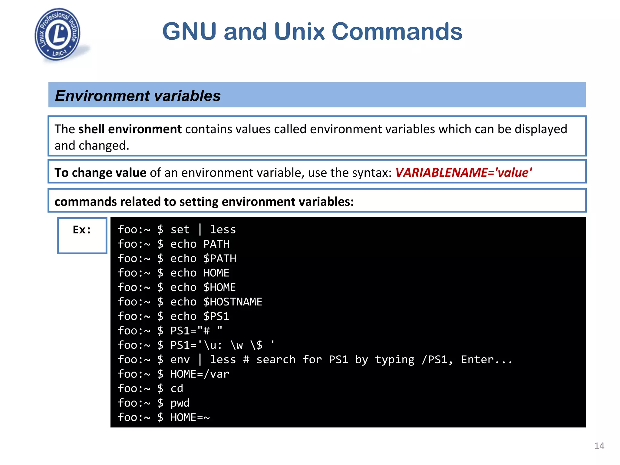 GNU and Unix Commands
Environment variables
14
The shell environment contains values called environment variables which can be displayed
and changed.
To change value of an environment variable, use the syntax: VARIABLENAME='value'
commands related to setting environment variables:
foo:~ $ set | less
foo:~ $ echo PATH
foo:~ $ echo $PATH
foo:~ $ echo HOME
foo:~ $ echo $HOME
foo:~ $ echo $HOSTNAME
foo:~ $ echo $PS1
foo:~ $ PS1="# "
foo:~ $ PS1='u: w $ '
foo:~ $ env | less # search for PS1 by typing /PS1, Enter...
foo:~ $ HOME=/var
foo:~ $ cd
foo:~ $ pwd
foo:~ $ HOME=~
Ex:
 