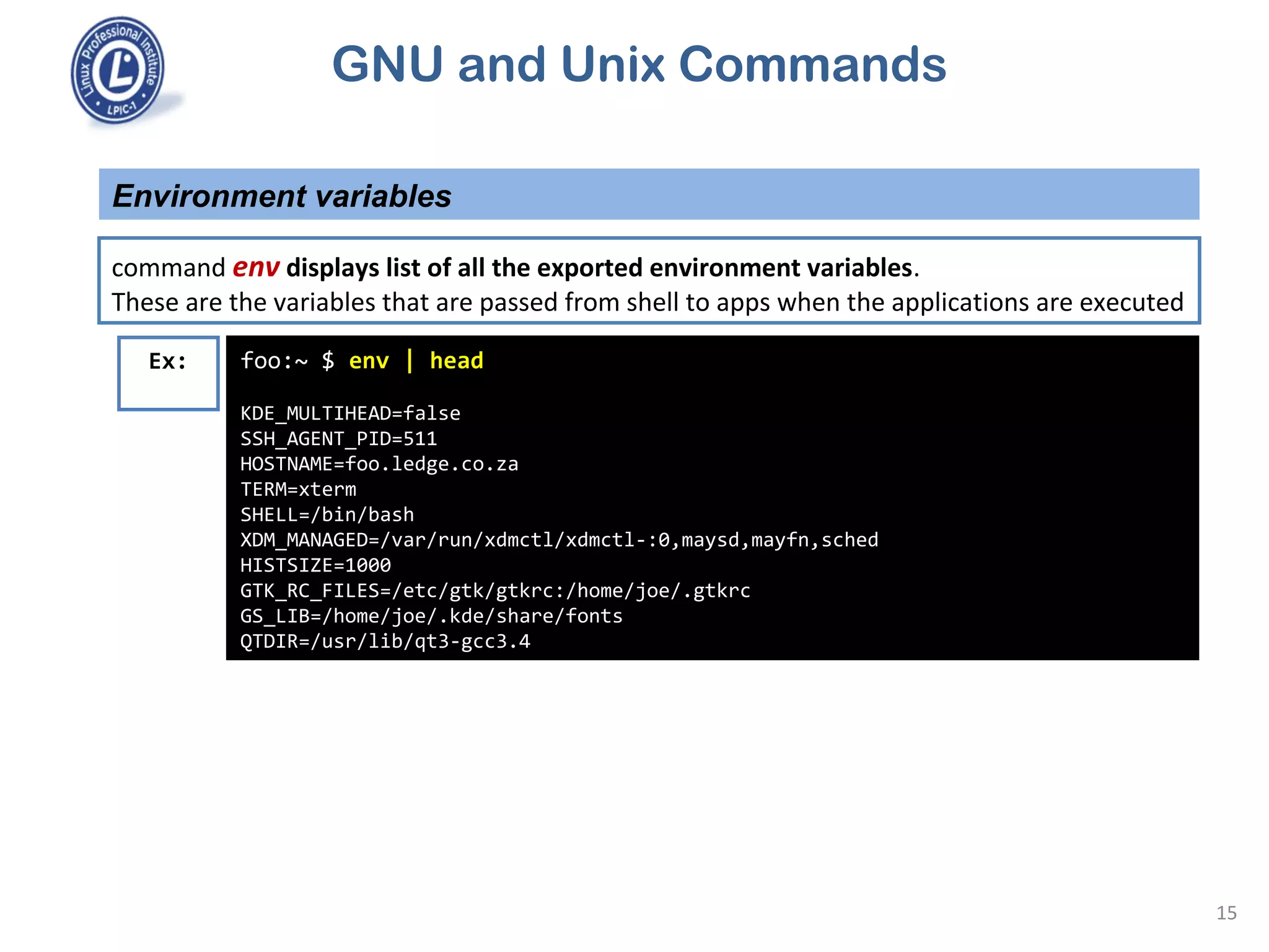 GNU and Unix Commands
Environment variables
15
command env displays list of all the exported environment variables.
These are the variables that are passed from shell to apps when the applications are executed
foo:~ $ env | head
KDE_MULTIHEAD=false
SSH_AGENT_PID=511
HOSTNAME=foo.ledge.co.za
TERM=xterm
SHELL=/bin/bash
XDM_MANAGED=/var/run/xdmctl/xdmctl-:0,maysd,mayfn,sched
HISTSIZE=1000
GTK_RC_FILES=/etc/gtk/gtkrc:/home/joe/.gtkrc
GS_LIB=/home/joe/.kde/share/fonts
QTDIR=/usr/lib/qt3-gcc3.4
Ex:
 