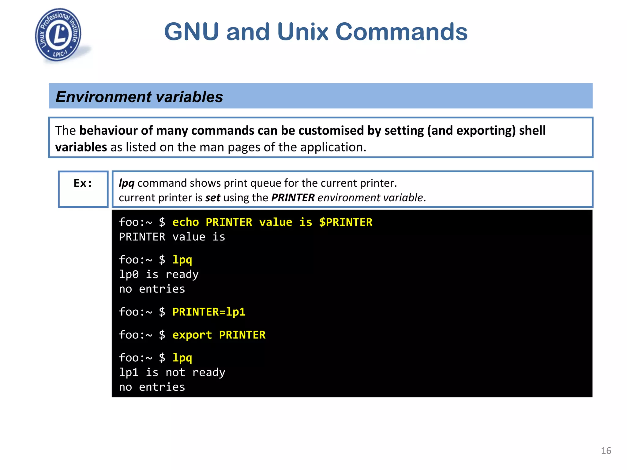 GNU and Unix Commands
Environment variables
16
The behaviour of many commands can be customised by setting (and exporting) shell
variables as listed on the man pages of the application.
foo:~ $ echo PRINTER value is $PRINTER
PRINTER value is
foo:~ $ lpq
lp0 is ready
no entries
foo:~ $ PRINTER=lp1
foo:~ $ export PRINTER
foo:~ $ lpq
lp1 is not ready
no entries
Ex: lpq command shows print queue for the current printer.
current printer is set using the PRINTER environment variable.
 