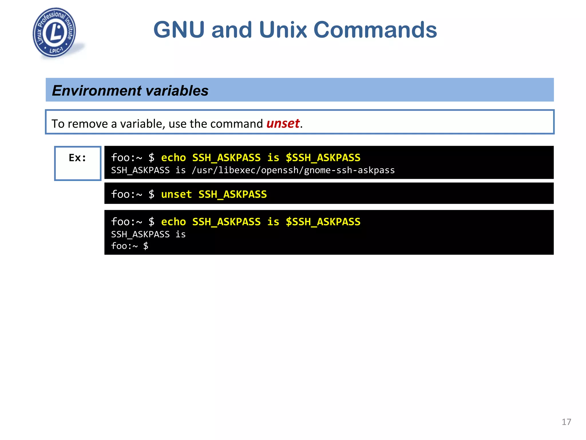 GNU and Unix Commands
Environment variables
17
To remove a variable, use the command unset.
foo:~ $ echo SSH_ASKPASS is $SSH_ASKPASS
SSH_ASKPASS is /usr/libexec/openssh/gnome-ssh-askpass
Ex:
foo:~ $ unset SSH_ASKPASS
foo:~ $ echo SSH_ASKPASS is $SSH_ASKPASS
SSH_ASKPASS is
foo:~ $
 