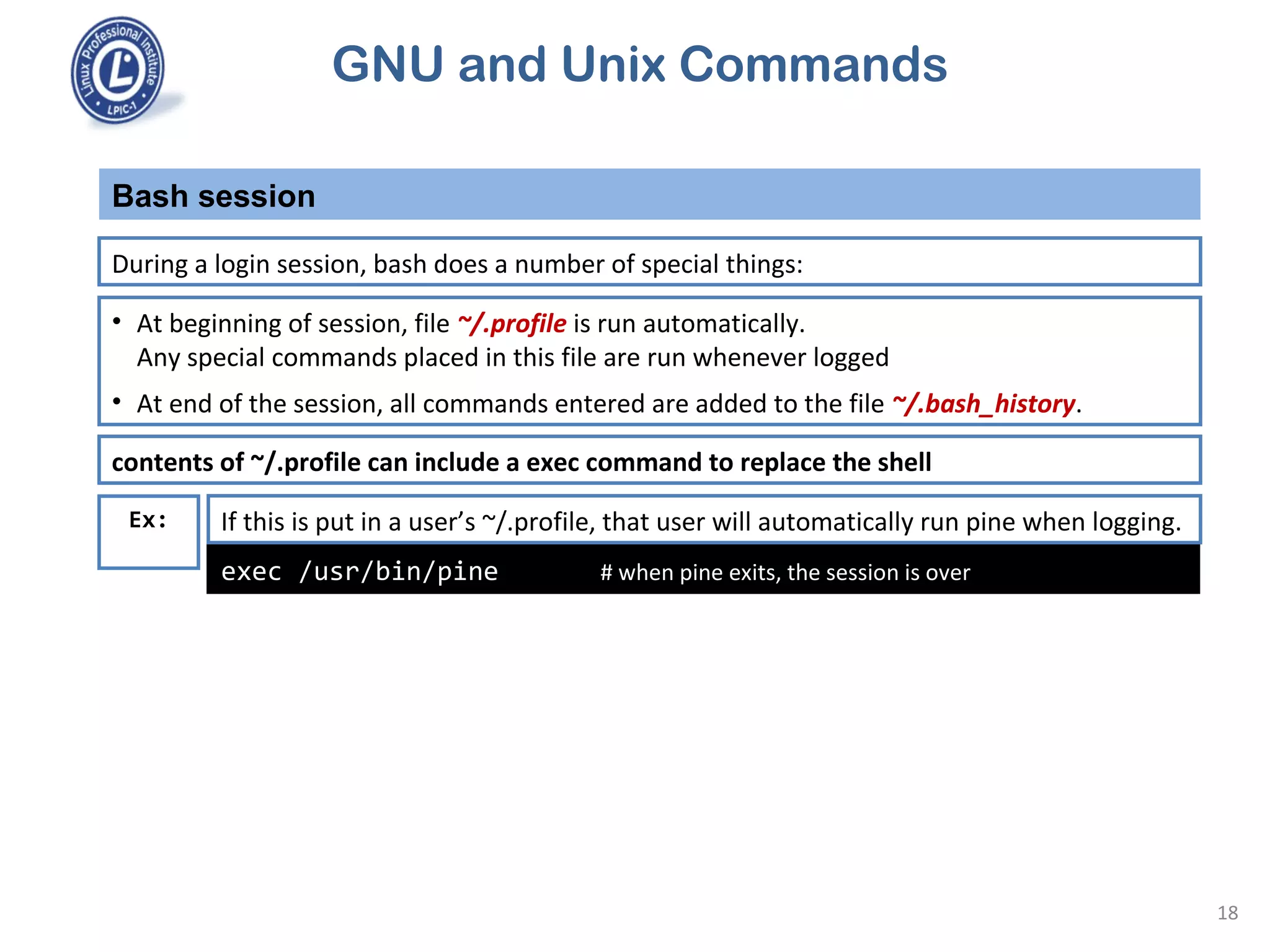 GNU and Unix Commands
Bash session
18
During a login session, bash does a number of special things:
• At beginning of session, file ~/.profile is run automatically.
Any special commands placed in this file are run whenever logged
• At end of the session, all commands entered are added to the file ~/.bash_history.
exec /usr/bin/pine # when pine exits, the session is over
If this is put in a user’s ~/.profile, that user will automatically run pine when logging.
contents of ~/.profile can include a exec command to replace the shell
Ex:
 