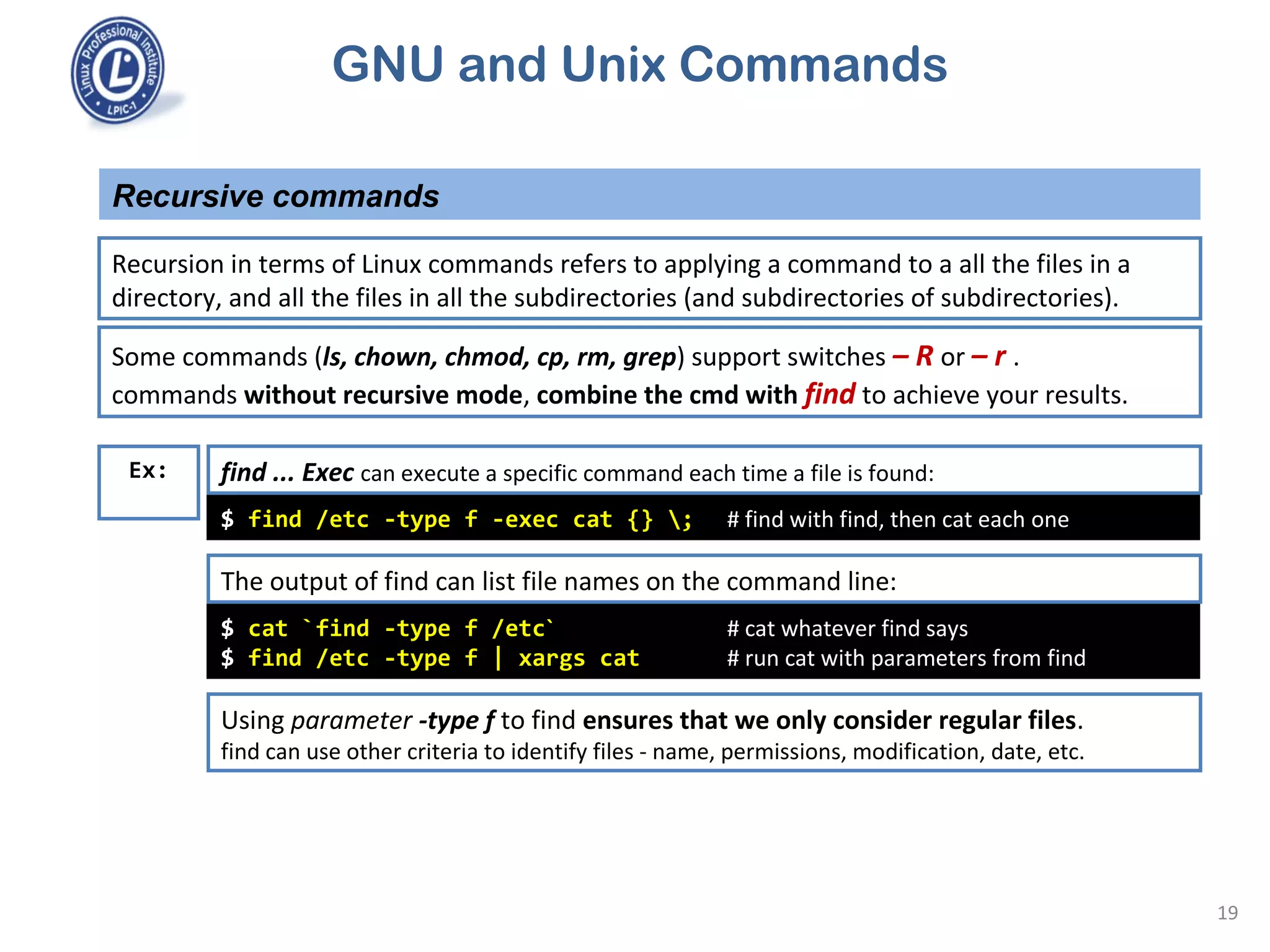 GNU and Unix Commands
Recursive commands
19
Recursion in terms of Linux commands refers to applying a command to a all the files in a
directory, and all the files in all the subdirectories (and subdirectories of subdirectories).
$ find /etc -type f -exec cat {} ; # find with find, then cat each one
Ex:
Some commands (ls, chown, chmod, cp, rm, grep) support switches – R or – r .
commands without recursive mode, combine the cmd with find to achieve your results.
find ... Exec can execute a specific command each time a file is found:
$ cat `find -type f /etc` # cat whatever find says
$ find /etc -type f | xargs cat # run cat with parameters from find
The output of find can list file names on the command line:
Using parameter -type f to find ensures that we only consider regular files.
find can use other criteria to identify files - name, permissions, modification, date, etc.
 